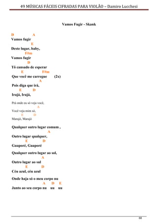68
49 MÚSICAS FÁCEIS CIFRADAS PARA VIOLÃO – Damiro Lucchesi
Vamos Fugir - Skank
D A
Vamos fugir
E
Deste lugar, baby,
F#m
Vamos fugir
D
Tô cansado de esperar
E F#m
Que você me carregue (2x)
A
Pois diga que irá,
E D
Irajá, Irajá,
Prá onde eu só veja você,
A
Você veja mim só,
E D
Marajó, Marajó
Qualquer outro lugar comum ,
A
Outro lugar qualquer,
E D
Guaporé, Guaporé
Qualquer outro lugar ao sol,
A
Outro lugar ao sul
E D
Céu azul, céu azul
Onde haja só o meu corpo nu
A D E
Junto ao seu corpo nu uu uu
 