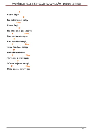 69
49 MÚSICAS FÁCEIS CIFRADAS PARA VIOLÃO – Damiro Lucchesi
A
Vamos fugir
E
Pra outro lugar, baby,
F#m
Vamos fugir
D
Pra onde quer que você vá
E F#m
Que você me carregue
D
Uma banda de maçã,
E F#m
Outra banda de reggae
D
Todo dia de manhã
E F#m
Flores que a gente regue
D
Pr´onde haja um tobogã,
E F#m
Onde a gente escorregue
 