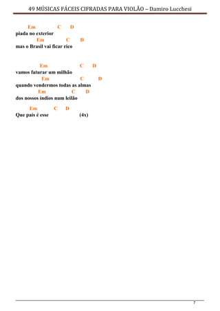 7
49 MÚSICAS FÁCEIS CIFRADAS PARA VIOLÃO – Damiro Lucchesi
Em C D
piada no exterior
Em C D
mas o Brasil vai ficar rico
Em C D
vamos faturar um milhão
Em C D
quando vendermos todas as almas
Em C D
dos nossos índios num leilão
Em C D
Que país é esse (4x)
 