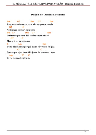 70
49 MÚSICAS FÁCEIS CIFRADAS PARA VIOLÃO – Damiro Lucchesi
Devolva-me - Adriana Calcanhotto
Dm G7 Dm G7 Dm
Rasgue as minhas cartas e não me procure mais
G7 C
Assim será melhor, meu bem
Dm G7 Dm G7 Dm
O retrato que eu te dei, se ainda tens não sei
G7 C
Mas se tiver devolva-me
E Am Dm
Deixe-me sozinho porque assim eu viverei em paz
G7 C
Quero que sejas bem feliz junto do seu novo rapaz
Am F C
Devolva-me, devolva-me
 