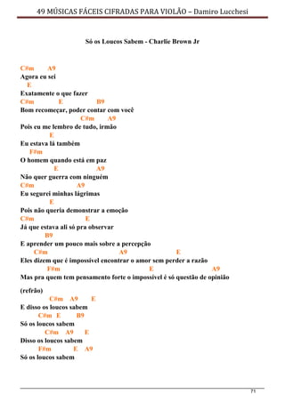 71
49 MÚSICAS FÁCEIS CIFRADAS PARA VIOLÃO – Damiro Lucchesi
Só os Loucos Sabem - Charlie Brown Jr
C#m A9
Agora eu sei
E
Exatamente o que fazer
C#m E B9
Bom recomeçar, poder contar com você
C#m A9
Pois eu me lembro de tudo, irmão
E
Eu estava lá também
F#m
O homem quando está em paz
E A9
Não quer guerra com ninguém
C#m A9
Eu segurei minhas lágrimas
E
Pois não queria demonstrar a emoção
C#m E
Já que estava ali só pra observar
B9
E aprender um pouco mais sobre a percepção
C#m A9 E
Eles dizem que é impossível encontrar o amor sem perder a razão
F#m E A9
Mas pra quem tem pensamento forte o impossível é só questão de opinião
(refrão)
C#m A9 E
E disso os loucos sabem
C#m E B9
Só os loucos sabem
C#m A9 E
Disso os loucos sabem
F#m E A9
Só os loucos sabem
 