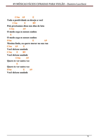 72
49 MÚSICAS FÁCEIS CIFRADAS PARA VIOLÃO – Damiro Lucchesi
C#m A9 E
Toda a positividade eu desejo a você
C#m E B9
Pois precisamos disso nos dias de luta
C#m A9
O medo cega os nossos sonhos
E
O medo cega os nossos sonhos
F#m E A9
Menina linda, eu quero morar na sua rua
C#m A9 E
Você deixou saudade
C#m E B9
Você deixou saudade
C#m A9
Quero te ver outra vez
E
Quero te ver outra vez
F#m E A9
Você deixou saudade
 