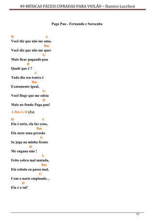 73
49 MÚSICAS FÁCEIS CIFRADAS PARA VIOLÃO – Damiro Lucchesi
Paga Pau - Fernando e Sorocaba
D A
Você diz que não me ama,
Bm
Você diz que não me quer
G
Mais ficar pagando pau
D
Qualé que é ?
A
Todo dia seu teatro é
Bm
Exatamente igual,
G
Você finge que me odeia
D
Mais no fundo Paga pau!
A Bm G D (2x)
D A
Ela é atriz, ela faz cena,
Bm
Ela mete uma pressão
G
Se joga na minha frente
D
Me engana não !
A
Feito cobra mal matada,
Bm
Ela rebola eu passo mal,
G
Com o nariz empinado…
D
Ela é a tal!
 