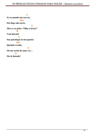 74
49 MÚSICAS FÁCEIS CIFRADAS PARA VIOLÃO – Damiro Lucchesi
A
Se eu mando um xaveco,
Bm
Ela finge não ouvir,
G
Mas se eu grito: “Olha a bruxa”
D
Vem discutir
A
Sua psicologia tá um quanto
Bm
Quando errada,
G
Ou me aceita de uma vez…
D
Ou tá danada!
 