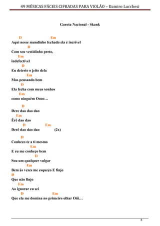 8
49 MÚSICAS FÁCEIS CIFRADAS PARA VIOLÃO – Damiro Lucchesi
Garota Nacional - Skank
D Em
Aqui nesse mundinho fechado ela é incrível
D
Com seu vestidinho preto,
Em
indefectível
D
Eu detesto o jeito dela
Em
Mas pensando bem
D
Ela fecha com meus sonhos
Em
como ninguém Oooo…
D
Dere dao dao dao
Em
Êrê dao dao
D Em
Derê dao dao dao (2x)
D
Conhece-te a ti mesmo
Em
E eu me conheço bem
D
Sou um qualquer vulgar
Em
Bem às vezes me esqueço E finjo
D
Que não finjo
Em
Ao ignorar eu sei
D Em
Que ela me domina no primeiro olhar Oiii…
 