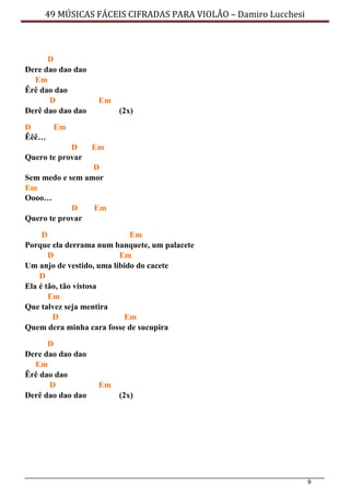 9
49 MÚSICAS FÁCEIS CIFRADAS PARA VIOLÃO – Damiro Lucchesi
D
Dere dao dao dao
Em
Êrê dao dao
D Em
Derê dao dao dao (2x)
D Em
Êêê…
D Em
Quero te provar
D
Sem medo e sem amor
Em
Oooo…
D Em
Quero te provar
D Em
Porque ela derrama num banquete, um palacete
D Em
Um anjo de vestido, uma líbido do cacete
D
Ela é tão, tão vistosa
Em
Que talvez seja mentira
D Em
Quem dera minha cara fosse de sucupira
D
Dere dao dao dao
Em
Êrê dao dao
D Em
Derê dao dao dao (2x)
 
