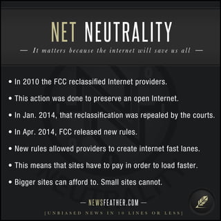 NET NEUTRALITY 
I t m a t t e r s b e c a u s e t h e i n t e r n e t w i l l sav e u s a l l 
• In 2010 the FCC reclassified Internet providers. 
• This action was done to preserve an open Internet. 
• In Jan. 2014, that reclassification was repealed by the courts. 
• In Apr. 2014, FCC released new rules. 
• New rules allowed providers to create internet fast lanes. 
• This means that sites have to pay in order to load faster. 
• Bigger sites can afford to. Small sites cannot. 
N E WS F E AT H E R . C O M 
[ U N B I A S E D N E W S I N 1 0 L I N E S O R L E S S ] 
