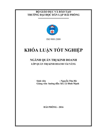 BỘ GIÁO DỤC VÀ ĐÀO TẠO
TRƯỜNG ĐẠI HỌC DÂN LẬP HẢI PHÒNG
-------------------------------
ISO 9001:2008
KHÓA LUẬN TỐT NGHIỆP
NGÀNH QUẢN TRỊ KINH DOANH
LỚP QUẢN TRỊ KINH DOANH TÀI NĂNG
Sinh viên : Nguyễn Thu Hà
Giảng viên hướng dẫn: KS. Lê Đình Mạnh
HẢI PHÒNG - 2016
 