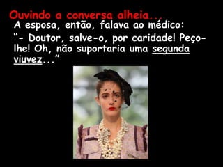 A esposa, então, falava ao médico:
“- Doutor, salve-o, por caridade! Peço-
lhe! Oh, não suportaria uma segunda
viuvez...”
Ouvindo a conversa alheia...
 