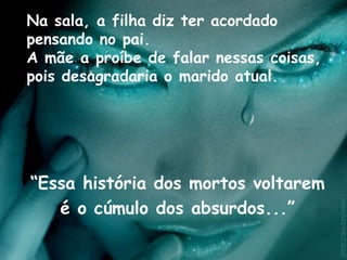 Na sala, a filha diz ter acordado
pensando no pai.
A mãe a proíbe de falar nessas coisas,
pois desagradaria o marido atual.
“Essa história dos mortos voltarem
é o cúmulo dos absurdos...”
 