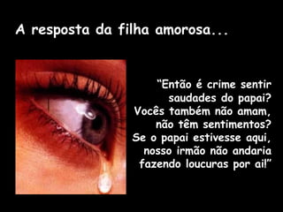 “Então é crime sentir
saudades do papai?
Vocês também não amam,
não têm sentimentos?
Se o papai estivesse aqui,
nosso irmão não andaria
fazendo loucuras por ai!”
A resposta da filha amorosa...
 