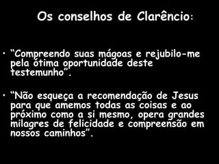 Os conselhos de Clarêncio:
• “Compreendo suas mágoas e rejubilo-me
pela ótima oportunidade deste
testemunho”.
• “Não esqueça a recomendação de Jesus
para que amemos todas as coisas e ao
próximo como a si mesmo, opera grandes
milagres de felicidade e compreensão em
nossos caminhos”.
 