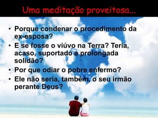 Uma meditação proveitosa...
• Porque condenar o procedimento da
ex-esposa?
• E se fosse o viúvo na Terra? Teria,
acaso, suportado a prolongada
solidão?
• Por que odiar o pobre enfermo?
• Ele não seria, também, o seu irmão
perante Deus?
 