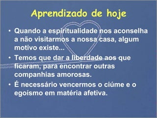 Aprendizado de hoje
• Quando a espiritualidade nos aconselha
a não visitarmos a nossa casa, algum
motivo existe...
• Temos que dar a liberdade aos que
ficaram, para encontrar outras
companhias amorosas.
• É necessário vencermos o ciúme e o
egoísmo em matéria afetiva.
 