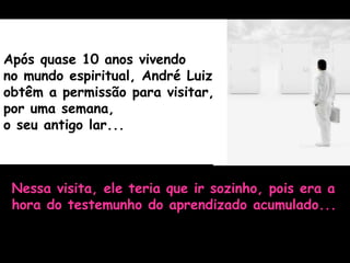 Após quase 10 anos vivendo
no mundo espiritual, André Luiz
obtêm a permissão para visitar,
por uma semana,
o seu antigo lar...
Nessa visita, ele teria que ir sozinho, pois era a
hora do testemunho do aprendizado acumulado...
 