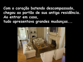 Com o coração batendo descompassado,
chegou ao portão de sua antiga residência.
Ao entrar em casa,
tudo apresentava grandes mudanças...
 