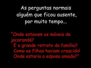 “Onde estavam os móveis de
jacarandá?
E o grande retrato da família?
Como os filhos haviam crescido!
Onde estaria a esposa amada?”
As perguntas normais
alguém que ficou ausente,
por muito tempo...
 