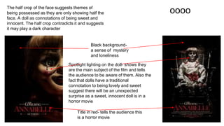 oooo
Title in red- tells the audience this
is a horror movie
Black background-
a sense of mystery
and loneliness
Spotlight lighting on the doll- shows they
are the main subject of the film and tells
the audience to be aware of them. Also the
fact that dolls have a traditional
connotation to being lovely and sweet
suggest there will be an unexpected
surprise as a sweet, innocent doll is in a
horror movie
The half crop of the face suggests themes of
being possessed as they are only showing half the
face. A doll as connotations of being sweet and
innocent. The half crop contradicts it and suggests
it may play a dark character
 