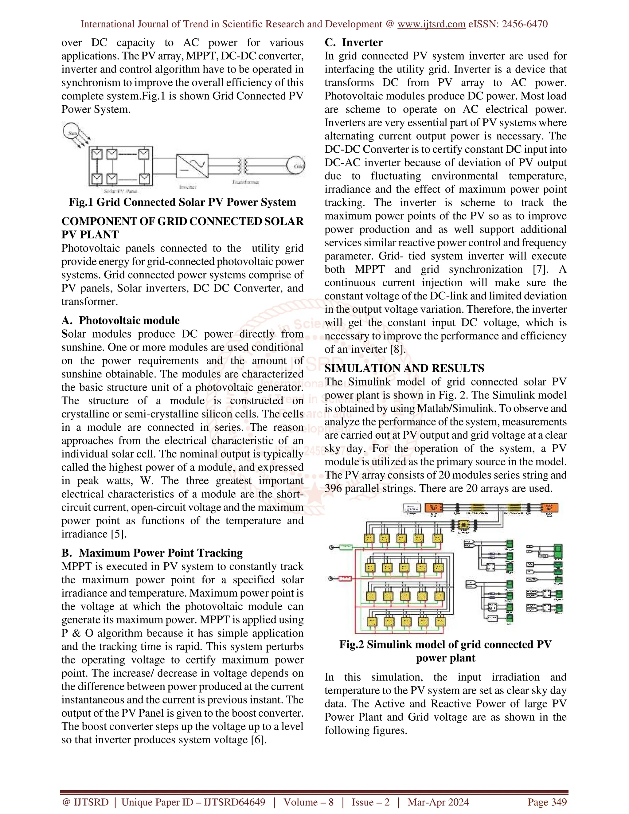 International Journal of Trend in Scientific Research and Development @ www.ijtsrd.com eISSN: 2456-6470
@ IJTSRD | Unique Paper ID – IJTSRD64649 | Volume – 8 | Issue – 2 | Mar-Apr 2024 Page 349
over DC capacity to AC power for various
applications. The PV array, MPPT, DC-DC converter,
inverter and control algorithm have to be operated in
synchronism to improve the overall efficiency of this
complete system.Fig.1 is shown Grid Connected PV
Power System.
Fig.1 Grid Connected Solar PV Power System
COMPONENT OF GRID CONNECTED SOLAR
PV PLANT
Photovoltaic panels connected to the utility grid
provide energy for grid-connected photovoltaic power
systems. Grid connected power systems comprise of
PV panels, Solar inverters, DC DC Converter, and
transformer.
A. Photovoltaic module
Solar modules produce DC power directly from
sunshine. One or more modules are used conditional
on the power requirements and the amount of
sunshine obtainable. The modules are characterized
the basic structure unit of a photovoltaic generator.
The structure of a module is constructed on
crystalline or semi-crystalline silicon cells. The cells
in a module are connected in series. The reason
approaches from the electrical characteristic of an
individual solar cell. The nominal output is typically
called the highest power of a module, and expressed
in peak watts, W. The three greatest important
electrical characteristics of a module are the short-
circuit current, open-circuit voltage and the maximum
power point as functions of the temperature and
irradiance [5].
B. Maximum Power Point Tracking
MPPT is executed in PV system to constantly track
the maximum power point for a specified solar
irradiance and temperature. Maximum power point is
the voltage at which the photovoltaic module can
generate its maximum power. MPPT is applied using
P & O algorithm because it has simple application
and the tracking time is rapid. This system perturbs
the operating voltage to certify maximum power
point. The increase/ decrease in voltage depends on
the difference between power produced at the current
instantaneous and the current is previous instant. The
output of the PV Panel is given to the boost converter.
The boost converter steps up the voltage up to a level
so that inverter produces system voltage [6].
C. Inverter
In grid connected PV system inverter are used for
interfacing the utility grid. Inverter is a device that
transforms DC from PV array to AC power.
Photovoltaic modules produce DC power. Most load
are scheme to operate on AC electrical power.
Inverters are very essential part of PV systems where
alternating current output power is necessary. The
DC-DC Converter is to certify constant DC input into
DC-AC inverter because of deviation of PV output
due to fluctuating environmental temperature,
irradiance and the effect of maximum power point
tracking. The inverter is scheme to track the
maximum power points of the PV so as to improve
power production and as well support additional
services similar reactive power control and frequency
parameter. Grid- tied system inverter will execute
both MPPT and grid synchronization [7]. A
continuous current injection will make sure the
constant voltage of the DC-link and limited deviation
in the output voltage variation. Therefore, the inverter
will get the constant input DC voltage, which is
necessary to improve the performance and efficiency
of an inverter [8].
SIMULATION AND RESULTS
The Simulink model of grid connected solar PV
power plant is shown in Fig. 2. The Simulink model
is obtained by using Matlab/Simulink. To observe and
analyze the performance of the system, measurements
are carried out at PV output and grid voltage at a clear
sky day. For the operation of the system, a PV
module is utilized as the primary source in the model.
The PV array consists of 20 modules series string and
396 parallel strings. There are 20 arrays are used.
Fig.2 Simulink model of grid connected PV
power plant
In this simulation, the input irradiation and
temperature to the PV system are set as clear sky day
data. The Active and Reactive Power of large PV
Power Plant and Grid voltage are as shown in the
following figures.
 
