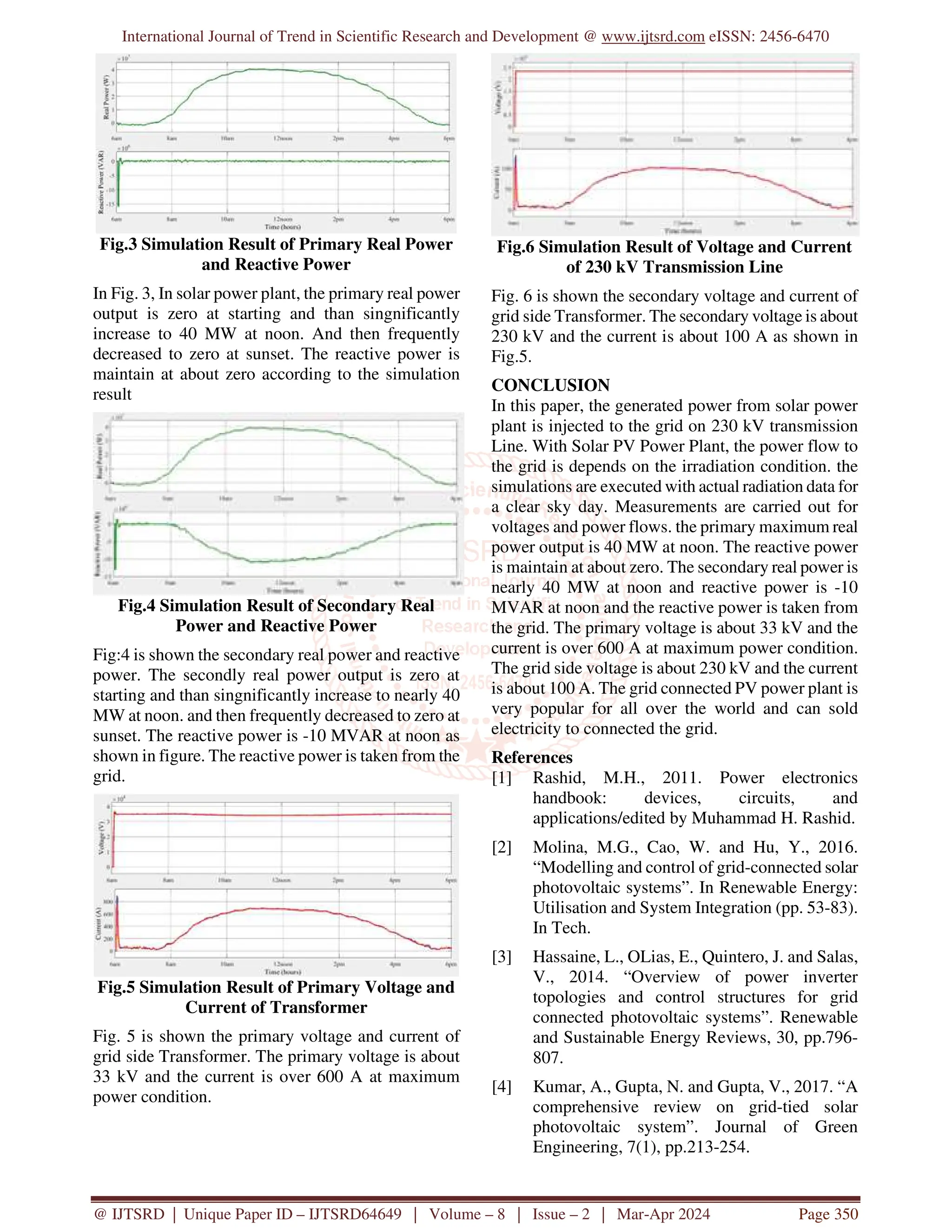 International Journal of Trend in Scientific Research and Development @ www.ijtsrd.com eISSN: 2456-6470
@ IJTSRD | Unique Paper ID – IJTSRD64649 | Volume – 8 | Issue – 2 | Mar-Apr 2024 Page 350
Fig.3 Simulation Result of Primary Real Power
and Reactive Power
In Fig. 3, In solar power plant, the primary real power
output is zero at starting and than singnificantly
increase to 40 MW at noon. And then frequently
decreased to zero at sunset. The reactive power is
maintain at about zero according to the simulation
result
Fig.4 Simulation Result of Secondary Real
Power and Reactive Power
Fig:4 is shown the secondary real power and reactive
power. The secondly real power output is zero at
starting and than singnificantly increase to nearly 40
MW at noon. and then frequently decreased to zero at
sunset. The reactive power is -10 MVAR at noon as
shown in figure. The reactive power is taken from the
grid.
Fig.5 Simulation Result of Primary Voltage and
Current of Transformer
Fig. 5 is shown the primary voltage and current of
grid side Transformer. The primary voltage is about
33 kV and the current is over 600 A at maximum
power condition.
Fig.6 Simulation Result of Voltage and Current
of 230 kV Transmission Line
Fig. 6 is shown the secondary voltage and current of
grid side Transformer. The secondary voltage is about
230 kV and the current is about 100 A as shown in
Fig.5.
CONCLUSION
In this paper, the generated power from solar power
plant is injected to the grid on 230 kV transmission
Line. With Solar PV Power Plant, the power flow to
the grid is depends on the irradiation condition. the
simulations are executed with actual radiation data for
a clear sky day. Measurements are carried out for
voltages and power flows. the primary maximum real
power output is 40 MW at noon. The reactive power
is maintain at about zero. The secondary real power is
nearly 40 MW at noon and reactive power is -10
MVAR at noon and the reactive power is taken from
the grid. The primary voltage is about 33 kV and the
current is over 600 A at maximum power condition.
The grid side voltage is about 230 kV and the current
is about 100 A. The grid connected PV power plant is
very popular for all over the world and can sold
electricity to connected the grid.
References
[1] Rashid, M.H., 2011. Power electronics
handbook: devices, circuits, and
applications/edited by Muhammad H. Rashid.
[2] Molina, M.G., Cao, W. and Hu, Y., 2016.
“Modelling and control of grid-connected solar
photovoltaic systems”. In Renewable Energy:
Utilisation and System Integration (pp. 53-83).
In Tech.
[3] Hassaine, L., OLias, E., Quintero, J. and Salas,
V., 2014. “Overview of power inverter
topologies and control structures for grid
connected photovoltaic systems”. Renewable
and Sustainable Energy Reviews, 30, pp.796-
807.
[4] Kumar, A., Gupta, N. and Gupta, V., 2017. “A
comprehensive review on grid-tied solar
photovoltaic system”. Journal of Green
Engineering, 7(1), pp.213-254.
 