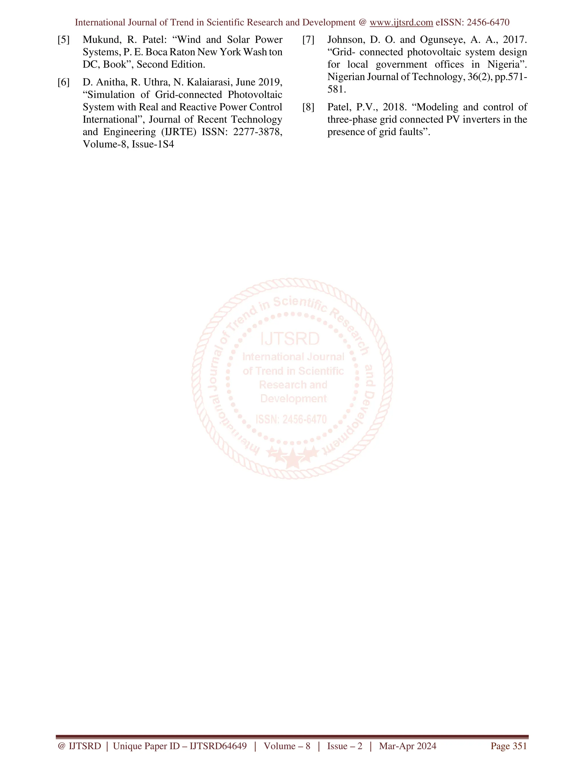 International Journal of Trend in Scientific Research and Development @ www.ijtsrd.com eISSN: 2456-6470
@ IJTSRD | Unique Paper ID – IJTSRD64649 | Volume – 8 | Issue – 2 | Mar-Apr 2024 Page 351
[5] Mukund, R. Patel: “Wind and Solar Power
Systems, P. E. Boca Raton New York Wash ton
DC, Book”, Second Edition.
[6] D. Anitha, R. Uthra, N. Kalaiarasi, June 2019,
“Simulation of Grid-connected Photovoltaic
System with Real and Reactive Power Control
International”, Journal of Recent Technology
and Engineering (IJRTE) ISSN: 2277-3878,
Volume-8, Issue-1S4
[7] Johnson, D. O. and Ogunseye, A. A., 2017.
“Grid- connected photovoltaic system design
for local government offices in Nigeria”.
Nigerian Journal of Technology, 36(2), pp.571-
581.
[8] Patel, P.V., 2018. “Modeling and control of
three-phase grid connected PV inverters in the
presence of grid faults”.
 