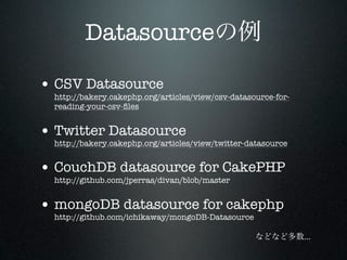 Datasource

• CSV Datasource
  http://bakery.cakephp.org/articles/view/csv-datasource-for-
  reading-your-csv-ﬁles


• Twitter Datasource
  http://bakery.cakephp.org/articles/view/twitter-datasource


• CouchDB datasource for CakePHP
  http://github.com/jperras/divan/blob/master


• mongoDB datasource for cakephp
  http://github.com/ichikaway/mongoDB-Datasource

                                                                ...
 