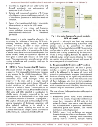 International Journal of Trend in Scientific Research and Development (IJTSRD) ISSN: 2456-6470
@ IJTSRD | Available Online @ www.ijtsrd.com | Volume – 1 | Issue – 6 | Sep - Oct 2017 Page: 379
 Schedule and dispatch of units under supply and
demand uncertainty, and determination of
appropriate levels of reserves.
 Reliable and economical operation of RE bases
off-grid power system with high penetration levels
of intermittent generation in stand-alone mode of
operation.
 Design of appropriate control strategy schemes to
allow customers to react to the grid’s needs.
 Development of new voltage and frequency
control techniques to account for the increase in
power-electronics-interfaced distributed
generation
This concept is a quite appealing alternative for
overcoming the challenges of integrating DER units,
including renewable energy sources, into power
systems. However, in order to allow seamless
deployment of micro-grids, several issues still remain
unsolved. Currently, effort is being put into the design
of special protection schemes and control systems that
ensure reliable, secure and economical operation of
micro-grids in either grid-connected or stand-alone
mode. This paper presents a general overview of the
existing technologies and remaining challenges in
micro-grid control.
2. Off-Grid Power System using RE Sources
The concept of small off-grid power system using RE
sources was first introduced in the technical literature
in as a solution for the reliable integration of DERs,
including Energy Storage Systems (ESSs) and
controllable loads. Such micro-grid would be
perceived by the main grid as a single element
responding to appropriate control signals. Although a
detailed definition of micro-grids is still under
discussion in technical forums, a micro-grid can be
described as a cluster of loads, Distributed Generation
(DG) units and ESSs operated in coordination to
reliably supply electricity, connected to the host
power system at the distribution level at a single point
of connection, the Point of Common Coupling (PCC).
The adoption of micro-grids as the paradigm for the
massive integration of distributed generation will
allow technical problems to be solved in a
decentralized fashion, reducing the need for an
extremely ramified and complex central coordination
and facilitating the realization of the Smart Grid.
Fig 1: Schematic diagram of a generic multiple-
DER micro-grid
In general, a micro-grid can have any arbitrary
configuration, as illustrated in Fig. 1; however, some
entities, such as the Consortium for Electric
Reliability Technology Solutions (CERTS), promote a
configuration in which loads are connected to the
feeders with existing generation [8]. In some cases,
where a strong coupling between the operation of
different energy carrier systems (heating, hot water,
etc.) exists, micro-grids can integrate and operate all
these energy carriers in coordination.
3. Requirements for Control and Protection
Micro-grids and integration of DER units in general,
introduce a number of operational challenges that
need to be addressed in the design of control and
protection systems in order to ensure that the present
levels of reliability are not significantly affected and
the potential benefits of DG are fully harnessed. Some
of these challenges arise from invalid assumptions
typically applied to conventional distribution systems,
while others are the result of stability issues formerly
observed only at a transmission system level.
The most relevant challenges in micro-grid protection
and control include:
 Bidirectional power flows: While distribution
feeders were initially designed for unidirectional
power flow, integration of DG units at low
voltage levels can cause reverse power flows and
lead to complications in protection coordination,
undesirable power flow patterns, fault current
distribution, and voltage control.
 Stability issues: Local oscillations may emerge
from the interaction of the control systems of DG
units, requiring a thorough small-disturbance
stability analysis. Moreover, transient stability
 