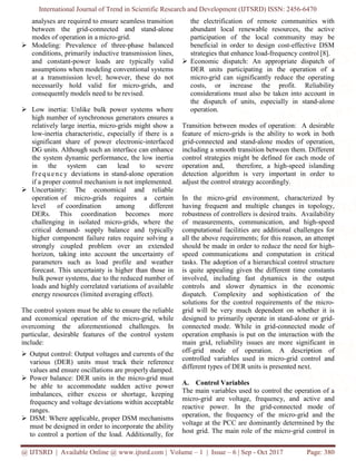 International Journal of Trend in Scientific Research and Development (IJTSRD) ISSN: 2456-6470
@ IJTSRD | Available Online @ www.ijtsrd.com | Volume – 1 | Issue – 6 | Sep - Oct 2017 Page: 380
analyses are required to ensure seamless transition
between the grid-connected and stand-alone
modes of operation in a micro-grid.
 Modeling: Prevalence of three-phase balanced
conditions, primarily inductive transmission lines,
and constant-power loads are typically valid
assumptions when modeling conventional systems
at a transmission level; however, these do not
necessarily hold valid for micro-grids, and
consequently models need to be revised.
 Low inertia: Unlike bulk power systems where
high number of synchronous generators ensures a
relatively large inertia, micro-grids might show a
low-inertia characteristic, especially if there is a
significant share of power electronic-interfaced
DG units. Although such an interface can enhance
the system dynamic performance, the low inertia
in the system can lead to severe
frequency deviations in stand-alone operation
if a proper control mechanism is not implemented.
 Uncertainty: The economical and reliable
operation of micro-grids requires a certain
level of coordination among different
DERs. This coordination becomes more
challenging in isolated micro-grids, where the
critical demand- supply balance and typically
higher component failure rates require solving a
strongly coupled problem over an extended
horizon, taking into account the uncertainty of
parameters such as load profile and weather
forecast. This uncertainty is higher than those in
bulk power systems, due to the reduced number of
loads and highly correlated variations of available
energy resources (limited averaging effect).
The control system must be able to ensure the reliable
and economical operation of the micro-grid, while
overcoming the aforementioned challenges. In
particular, desirable features of the control system
include:
 Output control: Output voltages and currents of the
various (DER) units must track their reference
values and ensure oscillations are properly damped.
 Power balance: DER units in the micro-grid must
be able to accommodate sudden active power
imbalances, either excess or shortage, keeping
frequency and voltage deviations within acceptable
ranges.
 DSM: Where applicable, proper DSM mechanisms
must be designed in order to incorporate the ability
to control a portion of the load. Additionally, for
the electrification of remote communities with
abundant local renewable resources, the active
participation of the local community may be
beneficial in order to design cost-effective DSM
strategies that enhance load-frequency control [8].
 Economic dispatch: An appropriate dispatch of
DER units participating in the operation of a
micro-grid can significantly reduce the operating
costs, or increase the profit. Reliability
considerations must also be taken into account in
the dispatch of units, especially in stand-alone
operation.
Transition between modes of operation: A desirable
feature of micro-grids is the ability to work in both
grid-connected and stand-alone modes of operation,
including a smooth transition between them. Different
control strategies might be defined for each mode of
operation and, therefore, a high-speed islanding
detection algorithm is very important in order to
adjust the control strategy accordingly.
In the micro-grid environment, characterized by
having frequent and multiple changes in topology,
robustness of controllers is desired traits. Availability
of measurements, communication, and high-speed
computational facilities are additional challenges for
all the above requirements; for this reason, an attempt
should be made in order to reduce the need for high-
speed communications and computation in critical
tasks. The adoption of a hierarchical control structure
is quite appealing given the different time constants
involved, including fast dynamics in the output
controls and slower dynamics in the economic
dispatch. Complexity and sophistication of the
solutions for the control requirements of the micro-
grid will be very much dependent on whether it is
designed to primarily operate in stand-alone or grid-
connected mode. While in grid-connected mode of
operation emphasis is put on the interaction with the
main grid, reliability issues are more significant in
off-grid mode of operation. A description of
controlled variables used in micro-grid control and
different types of DER units is presented next.
A. Control Variables
The main variables used to control the operation of a
micro-grid are voltage, frequency, and active and
reactive power. In the grid-connected mode of
operation, the frequency of the micro-grid and the
voltage at the PCC are dominantly determined by the
host grid. The main role of the micro-grid control in
 