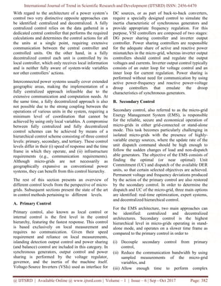 International Journal of Trend in Scientific Research and Development (IJTSRD) ISSN: 2456-6470
@ IJTSRD | Available Online @ www.ijtsrd.com | Volume – 1 | Issue – 6 | Sep - Oct 2017 Page: 382
With regard to the architecture of a power system’s
control two very distinctive opposite approaches can
be identified: centralized and decentralized. A fully
centralized control relies on the data gathered in a
dedicated central controller that performs the required
calculations and determines the control actions for all
the units at a single point, requiring extensive
communication between the central controller and
controlled units. On the other hand, in a fully
decentralized control each unit is controlled by its
local controller, which only receives local information
and is neither fully aware of system-wide variables
nor other controllers’ actions.
Interconnected power systems usually cover extended
geographic areas, making the implementation of a
fully centralized approach infeasible due to the
extensive communication and computation needs. At
the same time, a fully decentralized approach is also
not possible due to the strong coupling between the
operations of various units in the system, requiring a
minimum level of coordination that cannot be
achieved by using only local variables. A compromise
between fully centralized and fully decentralized
control schemes can be achieved by means of a
hierarchical control scheme consisting of three control
levels: primary, secondary, and tertiary. These control
levels differ in their (i) speed of response and the time
frame in which they operate, and (ii) infrastructure
requirements (e.g., communication requirements).
Although micro-grids are not necessarily as
geographically expansive as conventional power
systems, they can benefit from this control hierarchy.
The rest of this section presents an overview of
different control levels from the perspective of micro-
grids. Subsequent sections present the state of the art
in control methods pertaining to different levels.
A. Primary Control
Primary control, also known as local control or
internal control is the first level in the control
hierarchy, featuring the fastest response. This control
is based exclusively on local measurement and
requires no communication. Given their speed
requirement and reliance on local measurements,
islanding detection output control and power sharing
(and balance) control are included in this category. In
synchronous generators, output control and power
sharing is performed by the voltage regulator,
governor, and the inertia of the machine itself.
Voltage-Source Inverters (VSIs) used as interface for
DC sources, or as part of back-to-back converters,
require a specially designed control to simulate the
inertia characteristic of synchronous generators and
provide appropriate frequency regulation. For this
purpose, VSI controllers are composed of two stages:
DG power sharing controller and inverter output
controller. Power sharing controllers are responsible
for the adequate share of active and reactive power
mismatches in the micro-grid, whereas inverter output
controllers should control and regulate the output
voltages and currents. Inverter output control typically
consists of an outer loop for voltage control and an
inner loop for current regulation. Power sharing is
performed without need for communication by using
active power-frequency and reactive power-voltage
droop controllers that emulate the droop
characteristics of synchronous generators.
B. Secondary Control
Secondary control, also referred to as the micro-grid
Energy Management System (EMS), is responsible
for the reliable, secure and economical operation of
micro-grids in either grid-connected or stand-alone
mode. This task becomes particularly challenging in
isolated micro-grids with the presence of highly-
variable energy sources, where the update rate of the
unit dispatch command should be high enough to
follow the sudden changes of load and non-dispatch
able generators. The objective of the EMS consists of
finding the optimal (or near optimal) Unit
Commitment (UC) and dispatch of the available DER
units, so that certain selected objectives are achieved.
Permanent voltage and frequency deviations produced
by the action of the primary control are also restored
by the secondary control. In order to determine the
dispatch and UC of the micro-grid, three main options
are identified: real-time optimization, expert systems,
and decentralized hierarchical control.
For the EMS architecture, two main approaches can
be identified: centralized and decentralized
architectures. Secondary control is the highest
hierarchical level in micro-grids operating in stand-
alone mode, and operates on a slower time frame as
compared to the primary control in order to
(i) Decouple secondary control from primary
control,
(ii) Reduce the communication bandwidth by using
sampled measurements of the micro-grid
variables, and
(iii) Allow enough time to perform complex
 