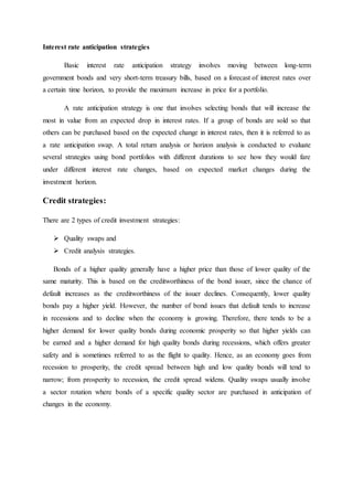 Interest rate anticipation strategies
Basic interest rate anticipation strategy involves moving between long-term
government bonds and very short-term treasury bills, based on a forecast of interest rates over
a certain time horizon, to provide the maximum increase in price for a portfolio.
A rate anticipation strategy is one that involves selecting bonds that will increase the
most in value from an expected drop in interest rates. If a group of bonds are sold so that
others can be purchased based on the expected change in interest rates, then it is referred to as
a rate anticipation swap. A total return analysis or horizon analysis is conducted to evaluate
several strategies using bond portfolios with different durations to see how they would fare
under different interest rate changes, based on expected market changes during the
investment horizon.
Credit strategies:
There are 2 types of credit investment strategies:
 Quality swaps and
 Credit analysis strategies.
Bonds of a higher quality generally have a higher price than those of lower quality of the
same maturity. This is based on the creditworthiness of the bond issuer, since the chance of
default increases as the creditworthiness of the issuer declines. Consequently, lower quality
bonds pay a higher yield. However, the number of bond issues that default tends to increase
in recessions and to decline when the economy is growing. Therefore, there tends to be a
higher demand for lower quality bonds during economic prosperity so that higher yields can
be earned and a higher demand for high quality bonds during recessions, which offers greater
safety and is sometimes referred to as the flight to quality. Hence, as an economy goes from
recession to prosperity, the credit spread between high and low quality bonds will tend to
narrow; from prosperity to recession, the credit spread widens. Quality swaps usually involve
a sector rotation where bonds of a specific quality sector are purchased in anticipation of
changes in the economy.
 