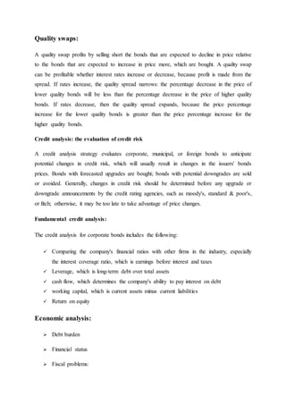 Quality swaps:
A quality swap profits by selling short the bonds that are expected to decline in price relative
to the bonds that are expected to increase in price more, which are bought. A quality swap
can be profitable whether interest rates increase or decrease, because profit is made from the
spread. If rates increase, the quality spread narrows: the percentage decrease in the price of
lower quality bonds will be less than the percentage decrease in the price of higher quality
bonds. If rates decrease, then the quality spread expands, because the price percentage
increase for the lower quality bonds is greater than the price percentage increase for the
higher quality bonds.
Credit analysis: the evaluation of credit risk
A credit analysis strategy evaluates corporate, municipal, or foreign bonds to anticipate
potential changes in credit risk, which will usually result in changes in the issuers' bonds
prices. Bonds with forecasted upgrades are bought; bonds with potential downgrades are sold
or avoided. Generally, changes in credit risk should be determined before any upgrade or
downgrade announcements by the credit rating agencies, such as moody's, standard & poor's,
or fitch; otherwise, it may be too late to take advantage of price changes.
Fundamental credit analysis:
The credit analysis for corporate bonds includes the following:
 Comparing the company's financial ratios with other firms in the industry, especially
the interest coverage ratio, which is earnings before interest and taxes
 Leverage, which is long-term debt over total assets
 cash flow, which determines the company's ability to pay interest on debt
 working capital, which is current assets minus current liabilities
 Return on equity
Economic analysis:
 Debt burden
 Financial status
 Fiscal problems:
 
