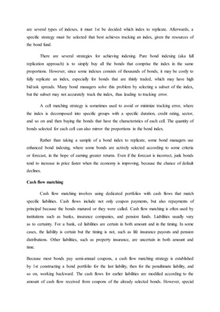 are several types of indexes, it must 1st be decided which index to replicate. Afterwards, a
specific strategy must be selected that best achieves tracking an index, given the resources of
the bond fund.
There are several strategies for achieving indexing. Pure bond indexing (aka full
replication approach) is to simply buy all the bonds that comprise the index in the same
proportions. However, since some indexes consists of thousands of bonds, it may be costly to
fully replicate an index, especially for bonds that are thinly traded, which may have high
bid/ask spreads. Many bond managers solve this problem by selecting a subset of the index,
but the subset may not accurately track the index, thus leading to tracking error.
A cell matching strategy is sometimes used to avoid or minimize tracking error, where
the index is decomposed into specific groups with a specific duration, credit rating, sector,
and so on and then buying the bonds that have the characteristics of each cell. The quantity of
bonds selected for each cell can also mirror the proportions in the bond index.
Rather than taking a sample of a bond index to replicate, some bond managers use
enhanced bond indexing, where some bonds are actively selected according to some criteria
or forecast, in the hope of earning greater returns. Even if the forecast is incorrect, junk bonds
tend to increase in price faster when the economy is improving, because the chance of default
declines.
Cash flow matching
Cash flow matching involves using dedicated portfolios with cash flows that match
specific liabilities. Cash flows include not only coupon payments, but also repayments of
principal because the bonds matured or they were called. Cash flow matching is often used by
institutions such as banks, insurance companies, and pension funds. Liabilities usually vary
as to certainty. For a bank, cd liabilities are certain in both amount and in the timing. In some
cases, the liability is certain but the timing is not, such as life insurance payouts and pension
distributions. Other liabilities, such as property insurance, are uncertain in both amount and
time.
Because most bonds pay semi-annual coupons, a cash flow matching strategy is established
by 1st constructing a bond portfolio for the last liability, then for the penultimate liability, and
so on, working backward. The cash flows for earlier liabilities are modified according to the
amount of cash flow received from coupons of the already selected bonds. However, special
 