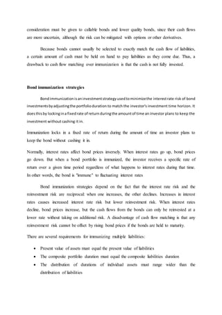 consideration must be given to callable bonds and lower quality bonds, since their cash flows
are more uncertain, although the risk can be mitigated with options or other derivatives.
Because bonds cannot usually be selected to exactly match the cash flow of liabilities,
a certain amount of cash must be held on hand to pay liabilities as they come due. Thus, a
drawback to cash flow matching over immunization is that the cash is not fully invested.
Bond immunization strategies
Bondimmunizationisaninvestmentstrategyusedtominimizethe interestrate risk of bond
investmentsbyadjustingthe portfolioduration to match the investor's investment time horizon. It
doesthisby lockingina fixedrate of returnduringthe amountof time an investor plans to keep the
investment without cashing it in.
Immunization locks in a fixed rate of return during the amount of time an investor plans to
keep the bond without cashing it in.
Normally, interest rates affect bond prices inversely. When interest rates go up, bond prices
go down. But when a bond portfolio is immunized, the investor receives a specific rate of
return over a given time period regardless of what happens to interest rates during that time.
In other words, the bond is "immune" to fluctuating interest rates
Bond immunization strategies depend on the fact that the interest rate risk and the
reinvestment risk are reciprocal: when one increases, the other declines. Increases in interest
rates causes increased interest rate risk but lower reinvestment risk. When interest rates
decline, bond prices increase, but the cash flows from the bonds can only be reinvested at a
lower rate without taking on additional risk. A disadvantage of cash flow matching is that any
reinvestment risk cannot be offset by rising bond prices if the bonds are held to maturity.
There are several requirements for immunizing multiple liabilities:
 Present value of assets must equal the present value of liabilities
 The composite portfolio duration must equal the composite liabilities duration
 The distribution of durations of individual assets must range wider than the
distribution of liabilities
 