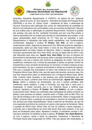 propostas. Apresenta Requerimento nº 010/2013, de autoria do Ver. Roberval
Neves, solicita do exmo. Sr. Eron Bezerra – Secretário de Estado de Produção Rural
(SEPROR) e ao Ilmo. Sr. Edmar Vizolli – presidente do Idam, a destinação de
recursos financeiros para aplicação dos cursos de melhoramento da qualidade de
farinha e de horticultura nas comunidades rurais do município de Manicoré. Discorre
de sua análise para a elaboração do presente Requerimento. Comenta a questão
dos autistas, cita caso da Sra. Jockbeide Fernandes que tem uma filha autista, a
mesma apresentou-lhe um projeto para atender às necessidades dos autistas, e cita
casos apresentados pelas emissoras de TV. Fala que as respostas a seus
Requerimentos e Indicações não estão sendo satisfatórias, nem fundamentadas
corretamente. Agradece e finaliza. 4º Orador: Ver. Kdé. Já com a palavra,
cumprimenta a todos. Seguindo as palavras do Ver. Roberval quanto às respostas a
proposições, pede que esta Casa reitere o envio de seu Requerimento sobre o
desaparecimento da balsa Cidade de Manicoré. Sobre a situação econômica do
município apresentada pela Vera. Nara Nídia, diz que os dados são de 2010 e não
são relevantes para esse ano. Aparte Vera. Nara Nídia. Diz que na Semana do
Economista foi apresentada uma pesquisa sobre a situação econômica do Município
atualizada e diz que a mesma não confirma as alegações do orador. Fala que os
acadêmicos mostraram que a dívida da população é devido ao grande número de
empréstimos e cita o aumento de farmácias no município. O orador incorpora ao seu
pronunciamento, diz que o aumento de farmácias é devido ao aumento de doentes.
Fala que a situação dos endividados no banco não evidencia uma crise. Fala do
Programa Minha Casa, Minha Vida, que até agora não levantou nenhuma casa. Diz
que fará requerimento sobre os beneficiados com o Programa Minha Casa, Minha
Vida, comenta sobre injustiças e cita pessoas que serão beneficiadas que não
precisam de casas. Lamenta essa forma de administração. Aparte Ver. Roberval
Neves. Sobre o cadastro de beneficiados, diz que a política partidária esta
interferindo nesse cadastro, e pede à Comissão que seja feita a visita para a
fiscalização. O orador concorda com o ver. Roberval Neves e reafirma suas
palavras. Agradece e finaliza. 5º Orador. Ver. Uca Galdino. Já com a palavra,
cumprimenta todos. Mostra sua satisfação pela participação do público presente na
galeria e dos assuntos em debate, comenta sobre o Projeto Leite do Meu Filho, diz
que não foi entregue a ele e diz que não tem conhecimento. Sobre a inauguração do
CRAS, comenta sobre a presença de autoridades e discorre da importância social
dos serviços que serão disponibilizados. Sobre a abertura de farmácias, diz que há
uma expansão econômica do comércio em geral e não apenas de farmácias. Sobre
a questão da Minha Casa, Minha Vida, diz que há critérios a serem seguidos, e
concorda com a desconfiança de como está sendo feito esse cadastro, e diz que
deve ser fiscalizado pelos pares. Agradece e finaliza. O presidente convida o Ver.
Uca para coordenar os trabalhos e pede a palavra. 6º Orador: Ver. Sabá Medeiros.
Já com a palavra, saúda a todos os presentes. Parabeniza a Secretaria de
Promoção Social pela inauguração do CRAS. Fala que apesar das reclamações, o
4

 