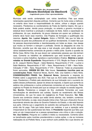 Município está sendo contemplado com vários benefícios. Fala que essas
reclamações aparentam disputas políticas. Comenta que há muita coisa a melhorar,
no entanto deve haver a responsabilidade de cobrar, criticar e elogiar quando
necessário. Parabeniza os coordenadores da Festa da Galinha Caipira. Diz que a
festa poderá acabar, devida pouca produção, no entanto o governo municipal e
estadual deve incentivar a produção e realização da festa. Sobre a capacitação de
professores, diz que, atualmente, há pouco interesse em querer ser professor, no
entanto deve haver esse incentivo. Cita Projetos de formação e qualificação dos
mesmos. Aparte. Ver. Luzinei Delgado. Sobre o PAFOR, fala que há falta de
interesse da parte dos professores em se qualificar devidamente. O orador fala que
há pessoas descomprometidas e desinteressadas em todas as áreas, mas deseja
que muitos se formem e exerçam a profissão. Devido às alegações de crise no
Município, acredita que não seja essa a real situação, pois estão sendo abertos
vários estabelecimentos comerciais de grande e médio porte. Quanto à questão da
Minha Casa, Minha Vida, diz que devem ser cadastradas pessoas que não tenham
casa. Comenta os trabalhos de asfaltamento que está levando renda para o
município e outros trabalhos. Agradece a oportunidade e finaliza. Matérias a serem
votadas no Grande Expediente: Requerimento nº 010, Moção de Pesar a família
do Sr. Joaquim Martins Miguel – Sabá Medeiros. Requerimento nº 018 – Luzinei e
Sabá Medeiros. Requerimento nº 007 – Nara. Requerimento nº 008 – Nara Nídia.
Indicação nº 008 – Nara. Requerimento nº 010 – Roberval. Todas as proposições
foram aprovadas. ORDEM DO DIA: Não houve. Vereadores inscritos para as
considerações finais: Roberval Neves, Burrim, Kdé, Uca Galdino e Nara Nídia.
CONSIDERAÇÕES FINAIS: Ver. Roberval Neves. Apresenta a resposta do
Prefeito sobre o pagamento dos ACS. Fala que os ACS estão recebendo 900,00
reais. Parabeniza o Prefeito pelo atendimento de sua Indicação com o aumento do
salário desses profissionais, apesar do atraso da resposta, e espera que aumente os
salários dos professores e outros profissionais constantes em sua Indicação. Pede
urgência no Projeto do Arraial para que se coloque em votação na sessão seguinte.
Ver. Burrim. Parabeniza a coragem da Sra. Jockbeide Fernandes por suas
reivindicações de atendimento aos autistas. Quanto ao recebimento das Bolsas
Universitárias, diz que há casos de negligência do Poder Executivo. Ver. Kdé.
Quanto aos comércios citados que estão sendo abertos, cita, também, comércios
que foram fechados, ou seja, essa situação indica crise. Fala que o Executivo fica se
escondendo através das obras do Governo Federal e do Estado, e não está fazendo
sua parte. Informa que o pagamento do subsídio dos seringueiros do Rio Atininga
ainda não foi pago. Fala que todos devem ser realistas, e que a oposição seria
irresponsável se não questionasse tais fatos. O Presidente responde que falou que
seria um ato irresponsável se a pessoa apresentasse uma crítica e não a solução.
Ver. Uca Galdino. Pergunta se o asfalto é média ou necessidade. Comenta sobre
os beneficiados pelos mutirões previdenciários e outras ações, e cita as inúmeras
realizações do ex-Prefeito Nena, e que nenhum outro prefeito fez e que deveria ser
5

 