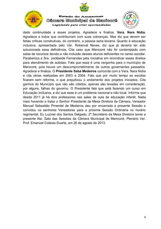 dado continuidade a esses projetos. Agradece e finaliza. Vera. Nara Nídia.
Agradece a todos que contribuíram com suas cobranças. Mas diz que devem ser
feitas críticas construtivas, do contrário, a pessoa seria leviana. Quanto à educação
inclusiva, apresentada pelo Ver. Roberval Neves, diz que já deveria ter sido
solucionada essa deficiência. Cita caso que Manicoré não foi contemplado com
salas de recursos devido a não inclusão desses alunos deficientes no censo escolar.
Parabeniza a Sra. Jockbeide Fernandes pela iniciativa em reivindicar esses direitos
para atendimento de autistas. Fala que essa é uma vergonha para o município de
Manicoré, pois houve um descomprometimento de outros governantes passados.
Agradece e finaliza. O Presidente Sabá Medeiros concorda com a Vera. Nara Nídia
e cita obras realizadas em 2003 e 2004. Fala que por muito tempo as escolas
ficaram sem reforma, o que prejudicou o andamento dos projetos iniciados. Cita
ganhos do Município que não são citados, apenas são levadas em consideração,
por alguns, falhas do governo. O Presidente fala que está fazendo um curso em
Educação Inclusiva, e diz que esse é um problema nacional e não local. Informa que
desde 2011 já há dois professores nas salas de aula de educação infantil. Nada
mais havendo a tratar o Senhor Presidente da Mesa Diretora da Câmara, Vereador
Manuel Sebastião Pimentel de Medeiros deu por encerrada a presente Sessão e
convidou os senhores Vereadores para a próxima Sessão Ordinária no horário
regimental. Eu Luzinei dos Santos Delgado, 2º Secretário da Mesa Diretora lavrei a
presente Ata. Sala das Sessões da Câmara Municipal de Manicoré, Plenário Ver.
Prof. Emanuel Colares Duarte, em 26 de agosto de 2013.

6

 