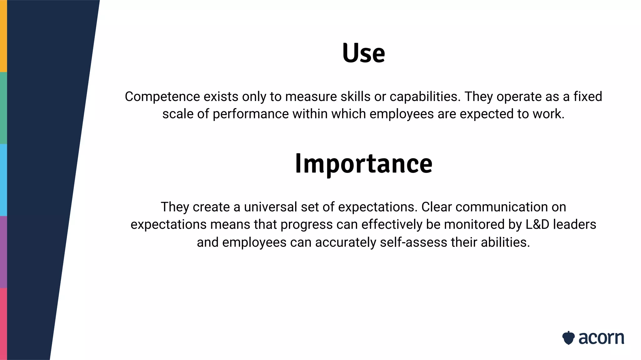 Use
Competence exists only to measure skills or capabilities. They operate as a fixed
scale of performance within which employees are expected to work.
Importance
They create a universal set of expectations. Clear communication on
expectations means that progress can effectively be monitored by L&D leaders
and employees can accurately self-assess their abilities.
 