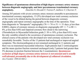 Significance of spontaneous obstruction of high degree coronary artery stenoses
between diagnostic angiography and later percutaneous transluminal coronary
angioplasty. Danchin N, Oswald T, Voiriot P, Juilliere Y, Cherrier F.
Among 265 patients with severe coronary artery stenoses amenable to percutaneous
transluminal coronary angioplasty, 13 (5%) developed new total coronary occlusion
of the vessel to be dilated during the period between diagnostic coronary
angiography and repeat coronary angiography at the time of the operation. Time
from diagnostic to "therapeutic" angiography (76 +/- 74 vs 31 +/- 31 days, p less than
0.0001), degree of coronary stenosis on diagnostic angiography (85 +/- 7 vs 80 +/-
8%, p less than 0.05) and impaired coronary flow distal to the narrowing
(Thrombolysis in Myocardial Infarction grade 2: 38 vs 10%, p less than 0.01) were
the only variables related to the occurrence of spontaneous coronary occlusion. The
clinical course of the patients who developed new total coronary occlusion was
remarkably favorable. Twelve of the 13 patients had unchanged or improved anginal
symptoms. The electrocardiogram at rest remained unchanged in 11 patients and
there was no transmural myocardial infarction. Eight patients had 2 ventriculograms
and the mean ejection fraction remained unchanged (only 2 patients had greater than
5% decrease in ejection fraction between the 2 examinations). Spontaneous
occlusion of high degree coronary artery stenoses is not unusual and is usually
well tolerated, presumably due to the development of collateral circulation.
Am J Cardiol. 1989;63:660-2.
 