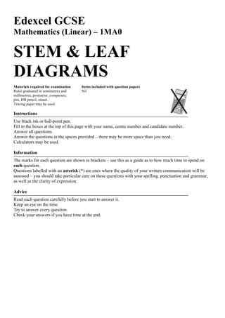 Edexcel GCSE
Mathematics (Linear) – 1MA0
STEM & LEAF
DIAGRAMS
Materials required for examination Items included with question papers
Ruler graduated in centimetres and Nil
millimetres, protractor, compasses,
pen, HB pencil, eraser.
Tracing paper may be used.
Instructions
Use black ink or ball-point pen.
Fill in the boxes at the top of this page with your name, centre number and candidate number.
Answer all questions.
Answer the questions in the spaces provided – there may be more space than you need.
Calculators may be used.
Information
The marks for each question are shown in brackets – use this as a guide as to how much time to spend on
each question.
Questions labelled with an asterisk (*) are ones where the quality of your written communication will be
assessed – you should take particular care on these questions with your spelling, punctuation and grammar,
as well as the clarity of expression.
Advice
Read each question carefully before you start to answer it.
Keep an eye on the time.
Try to answer every question.
Check your answers if you have time at the end.
 