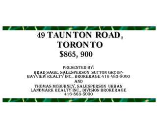 49  TAUNTON ROAD, TORONTO Presented by: Brad Sage, Salesperson  Sutton Group-Bayview Realty Inc., Brokerage 416 483-8000 and Thomas McBurney, Salesperson  Urban Landmark Realty Inc., Division Brokerage 416-863-5000 $865, 900 