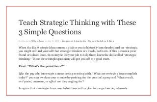 Teach Strategic Thinking with These
3 Simple Questions
Contributed by William Casey on July 14, 2015 in Management & Leadership , Strategy, Marketing, & Sales
When the Big Strategic Idea someone pitches you is blatantly boneheaded and un -strategic,
you might remind yourself that strategic thinkers are made, not born. If this person is your
friend or subordinate, then maybe it’s your job to help them learn the skill called “strategic
thinking.” These three simple questions will get you off to a good start.
First: “What’s the point here?”
Like the guy who interrupts a meandering meeting with, “What are we trying to accomplish
today?” you can awaken your mentee by probing for the point of a proposal. What result,
end-point, outcome, or effect are they angling for?
Imagine that a manager has come to her boss with a plan to merge two departments.
 