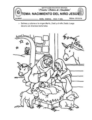  Delinea y colorea a la virgen María, José y al niño Jesús. Luego
decora con diversos materiales.
ALUMNO: _________________ NIVEL: INICIAL AULA: 4 años FECHA: 07/12/16
""NNuueessttrraa SSeeññoorraa ddee GGuuaaddaalluuppee""
INSTITUCIÓN EDUCATIVA PRIVADA
TEMA: NACIMIENTO DEL NIÑO JESÚS
 