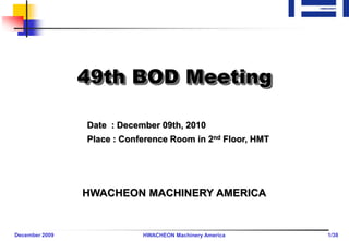 49th BOD Meeting

                Date : December 09th, 2010
                Place : Conference Room in 2nd Floor, HMT




                HWACHEON MACHINERY AMERICA


December 2009               HWACHEON Machinery America      1/38
 