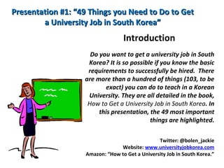 Presentation #1: “49 Things you Need to Do to GetPresentation #1: “49 Things you Need to Do to Get
a University Job in South Korea”a University Job in South Korea”
Introduction
Do you want to get a university job in South
Korea? It is so possible if you know the basic
requirements to successfully be hired. There
are more than a hundred of things (103, to be
exact) you can do to teach in a Korean
University. They are all detailed in the book,
How to Get a University Job in South Korea. In
this presentation, the 49 most important
things are highlighted.
Twitter: @bolen_jackie
Website: www.universityjobkorea.com
Amazon: “How to Get a University Job in South Korea.”
 