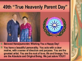 49th “True Heavenly Parent Day”
Beloved Hanulpumonim: Wishing You a Happy Day!
You have a beautiful personality. You acts with a clear
motive, with a sense of direction and purpose. You are the
greatest artist. You are the root of love, life and lineage. You
are the Absolute and Original Being. We just adore YOU!!!
 