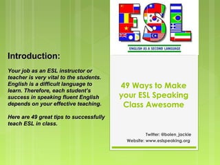 49 Ways to Make
your ESL Speaking
Class Awesome
Twitter: @bolen_jackie
Website: www.eslspeaking.org
Introduction:Introduction:
Your job as an ESL instructor orYour job as an ESL instructor or
teacher is very vital to the students.teacher is very vital to the students.
English is a difficult language toEnglish is a difficult language to
learn. Therefore, each student’slearn. Therefore, each student’s
success in speaking fluent Englishsuccess in speaking fluent English
depends on your effective teaching.depends on your effective teaching.
Here are 49 great tips to successfullyHere are 49 great tips to successfully
teach ESL in class.teach ESL in class.
 