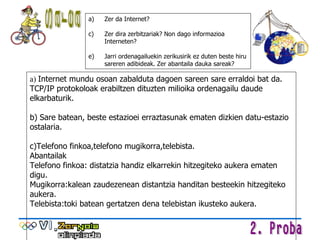 a)  Internet mundu osoan zabalduta dagoen sareen sare erraldoi bat da. TCP/IP protokoloak erabiltzen dituzten milioika ordenagailu daude elkarbaturik.  b) Sare batean, beste estazioei erraztasunak ematen dizkien datu-estazio ostalaria.  c)Telefono finkoa,telefono mugikorra,telebista. Abantailak  Telefono finkoa: distatzia handiz elkarrekin hitzegiteko aukera ematen digu. Mugikorra:kalean zaudezenean distantzia handitan besteekin hitzegiteko aukera. Telebista:toki batean gertatzen dena telebistan ikusteko aukera. Zer da Internet? Zer dira zerbitzariak? Non dago informazioa Interneten? Jarri ordenagailuekin zerikusirik ez duten beste hiru  sareren adibideak. Zer abantaila dauka sareak? Sarea 