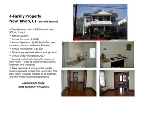 4-Family Property
New Haven, CT (Westville Section)
Two-Bedroom Units – $900/month rent;
900 sq. ft. each
 50% Occupancy
 Annual Revenue: $43,200
 Annual Expenses: $9,400 (includes taxes,
insurance, electric, and water & sewer)
 Annual Net Income: $33,800
 Tenants pay separate electric and gas heat
 75% of units renovated in 2007
 Located in desirable Westville section of
New Haven – close to public transportation,
highways, and shopping
 New Haven has a strong rental market –
major employers include Yale University, Yale
New Haven Hospital, Hospital of St. Raphael,
and The United Illuminating Company

          ASKING PRICE $389K
       HOME WARRANTY INCLUDED
 