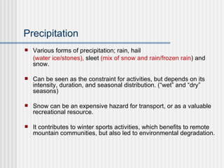 Precipitation Various forms of precipitation; rain, hail  (water ice/stones),  sleet  (mix of snow and rain/frozen rain ) and snow. Can be seen as the constraint for activities, but depends on its intensity, duration, and seasonal distribution. (“wet” and “dry” seasons) Snow can be an expensive hazard for transport, or as a valuable recreational resource. It contributes to winter sports activities, which benefits to remote mountain communities, but also led to environmental degradation. 