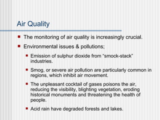Air Quality The monitoring of air quality is increasingly crucial. Environmental issues & pollutions; Emission of sulphur dioxide from “smock-stack” industries. Smog, or severe air pollution are particularly common in regions, which inhibit air movement. The unpleasant cocktail of gases poisons the air, reducing the visibility, blighting vegetation, eroding historical monuments and threatening the health of people. Acid rain have degraded forests and lakes. 